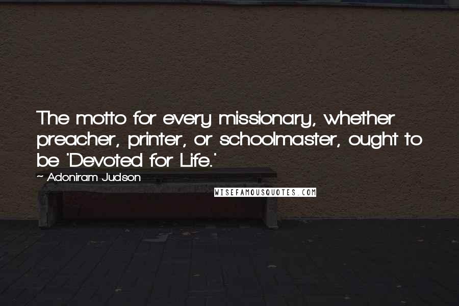 Adoniram Judson Quotes: The motto for every missionary, whether preacher, printer, or schoolmaster, ought to be 'Devoted for Life.'