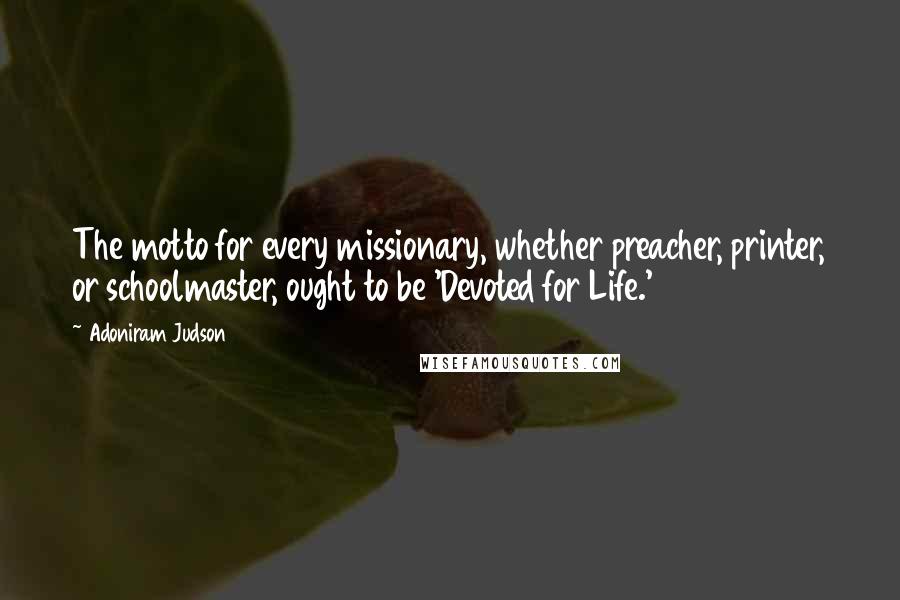 Adoniram Judson Quotes: The motto for every missionary, whether preacher, printer, or schoolmaster, ought to be 'Devoted for Life.'