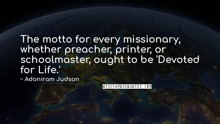 Adoniram Judson Quotes: The motto for every missionary, whether preacher, printer, or schoolmaster, ought to be 'Devoted for Life.'