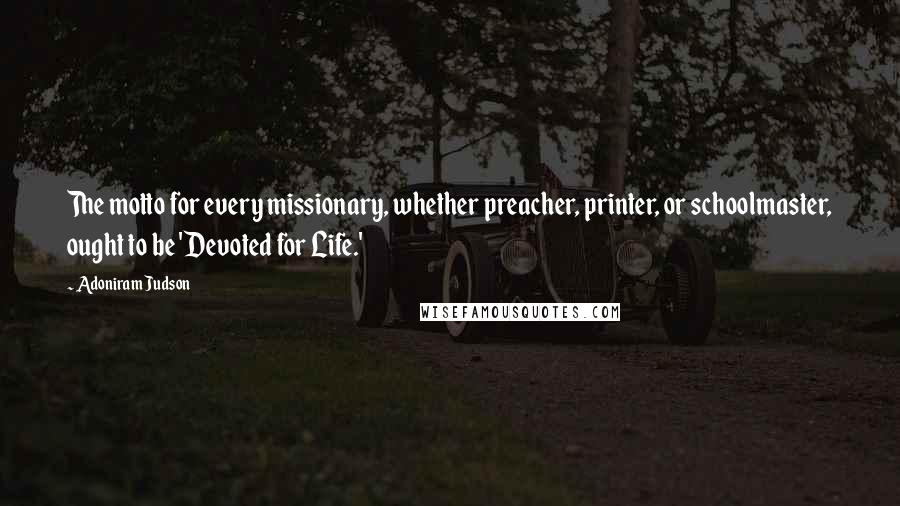 Adoniram Judson Quotes: The motto for every missionary, whether preacher, printer, or schoolmaster, ought to be 'Devoted for Life.'