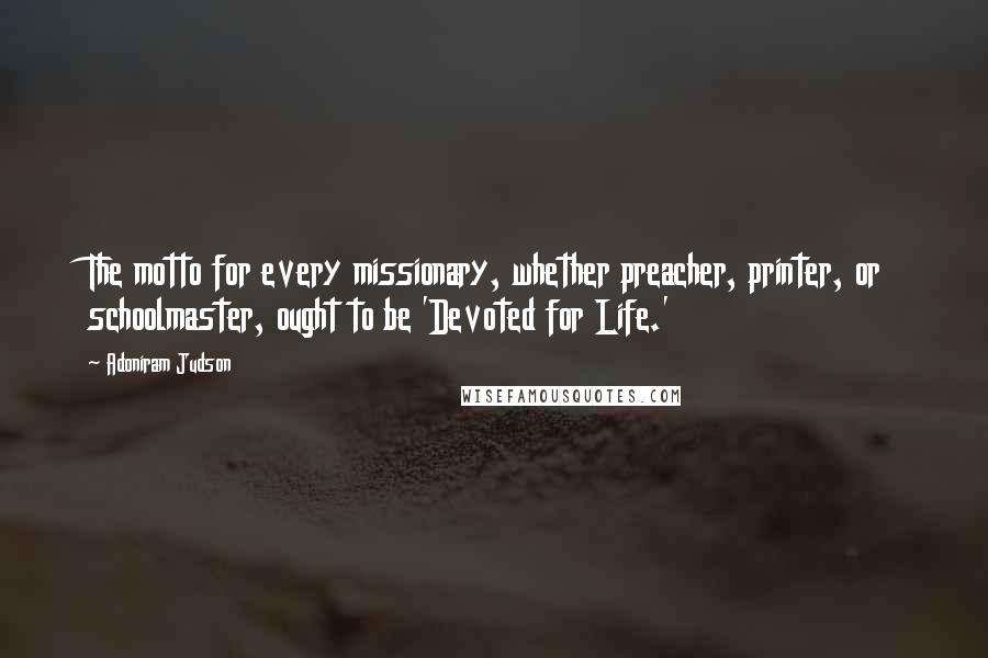 Adoniram Judson Quotes: The motto for every missionary, whether preacher, printer, or schoolmaster, ought to be 'Devoted for Life.'