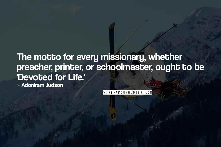 Adoniram Judson Quotes: The motto for every missionary, whether preacher, printer, or schoolmaster, ought to be 'Devoted for Life.'