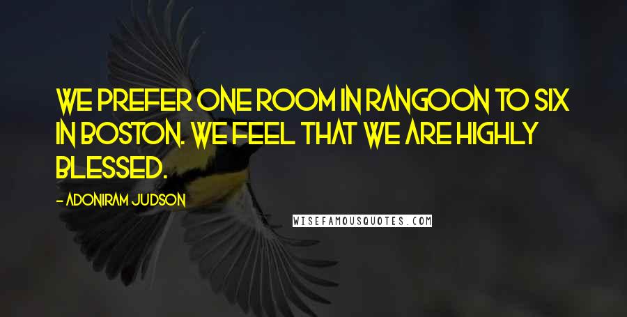 Adoniram Judson Quotes: We prefer one room in Rangoon to six in Boston. We feel that we are highly blessed.