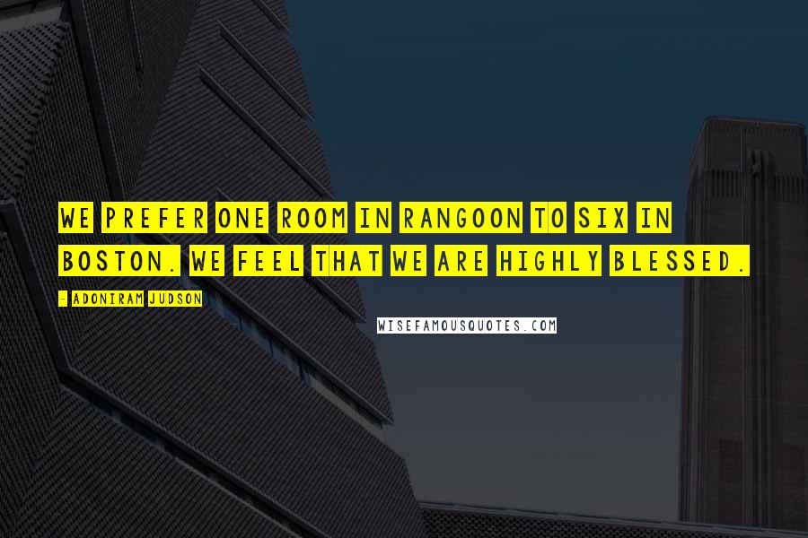 Adoniram Judson Quotes: We prefer one room in Rangoon to six in Boston. We feel that we are highly blessed.