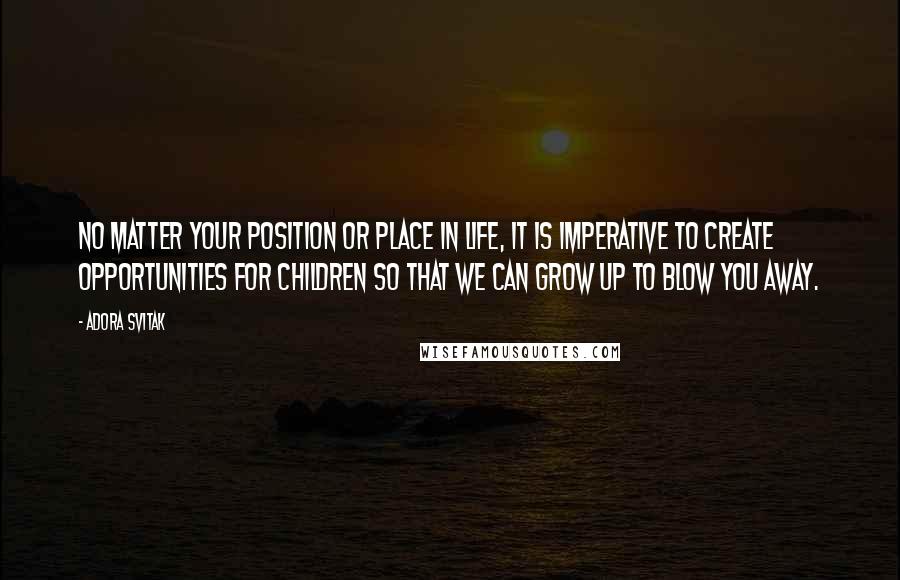 Adora Svitak Quotes: No matter your position or place in life, it is imperative to create opportunities for children so that we can grow up to blow you away.