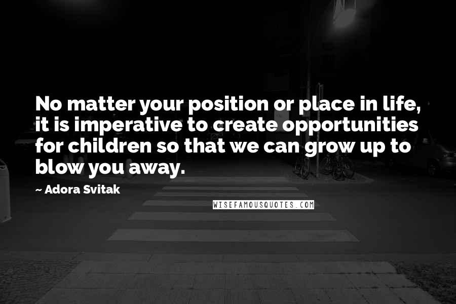 Adora Svitak Quotes: No matter your position or place in life, it is imperative to create opportunities for children so that we can grow up to blow you away.