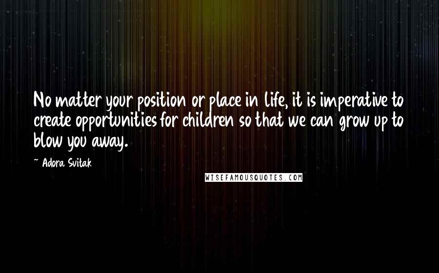 Adora Svitak Quotes: No matter your position or place in life, it is imperative to create opportunities for children so that we can grow up to blow you away.