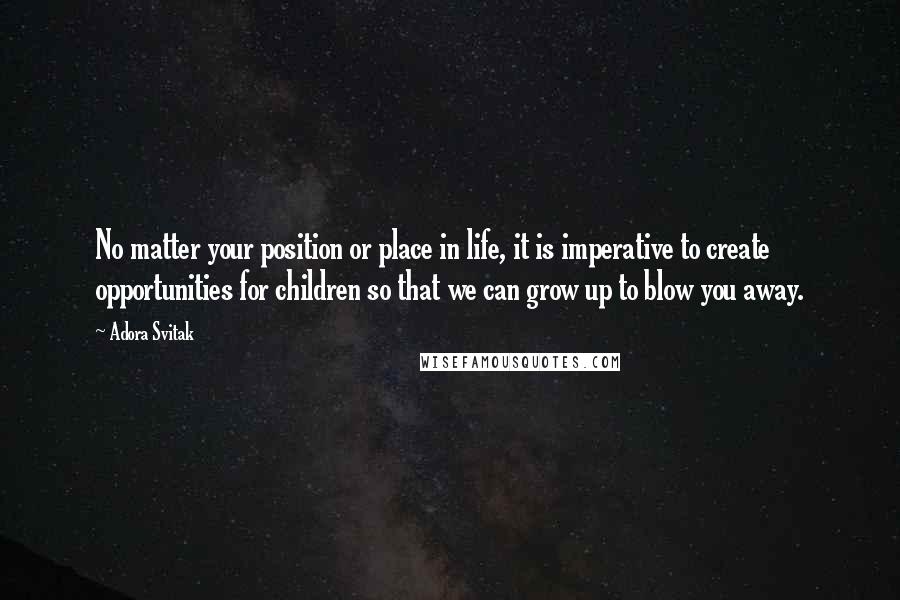 Adora Svitak Quotes: No matter your position or place in life, it is imperative to create opportunities for children so that we can grow up to blow you away.