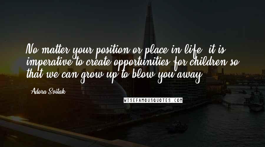 Adora Svitak Quotes: No matter your position or place in life, it is imperative to create opportunities for children so that we can grow up to blow you away.