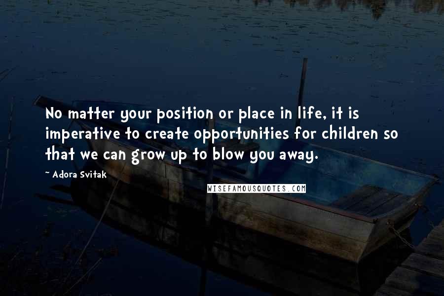 Adora Svitak Quotes: No matter your position or place in life, it is imperative to create opportunities for children so that we can grow up to blow you away.