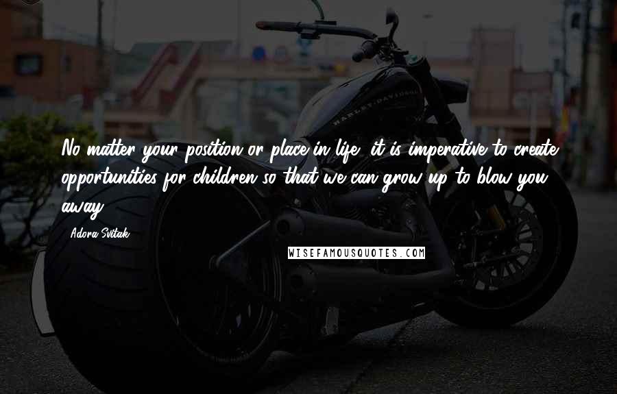 Adora Svitak Quotes: No matter your position or place in life, it is imperative to create opportunities for children so that we can grow up to blow you away.