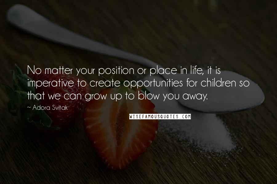 Adora Svitak Quotes: No matter your position or place in life, it is imperative to create opportunities for children so that we can grow up to blow you away.