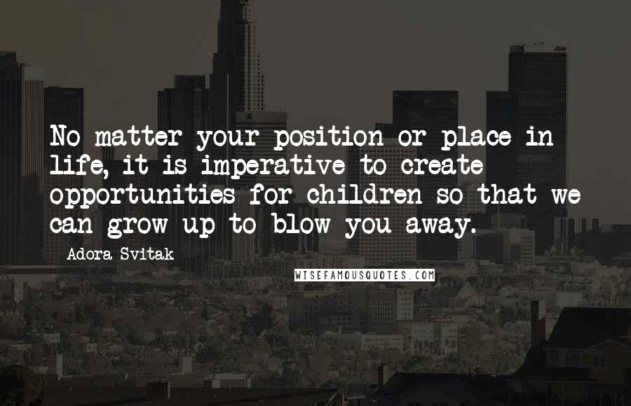Adora Svitak Quotes: No matter your position or place in life, it is imperative to create opportunities for children so that we can grow up to blow you away.