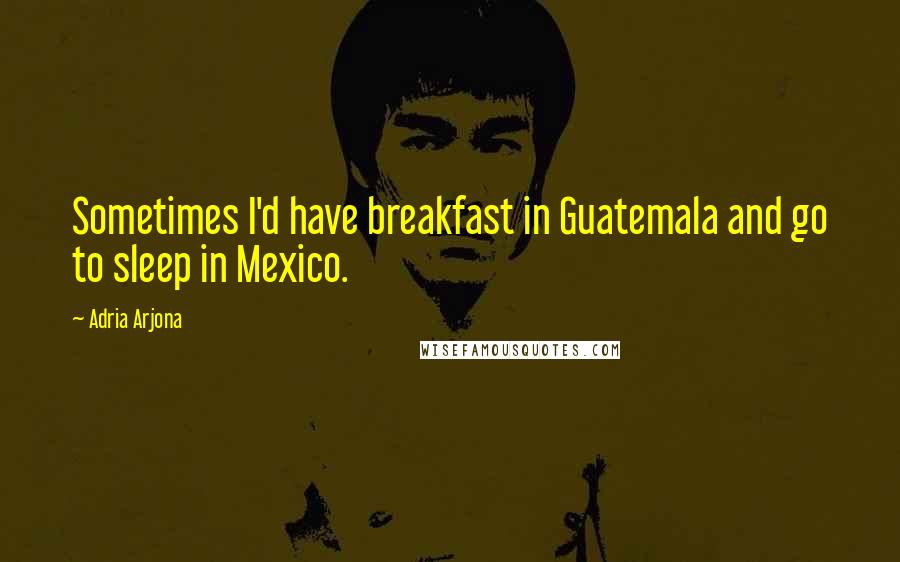 Adria Arjona Quotes: Sometimes I'd have breakfast in Guatemala and go to sleep in Mexico.