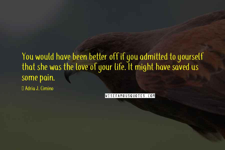 Adria J. Cimino Quotes: You would have been better off if you admitted to yourself that she was the love of your life. It might have saved us some pain.