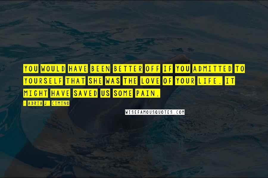 Adria J. Cimino Quotes: You would have been better off if you admitted to yourself that she was the love of your life. It might have saved us some pain.