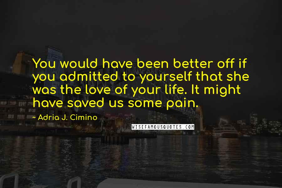 Adria J. Cimino Quotes: You would have been better off if you admitted to yourself that she was the love of your life. It might have saved us some pain.