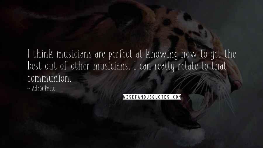 Adria Petty Quotes: I think musicians are perfect at knowing how to get the best out of other musicians. I can really relate to that communion.