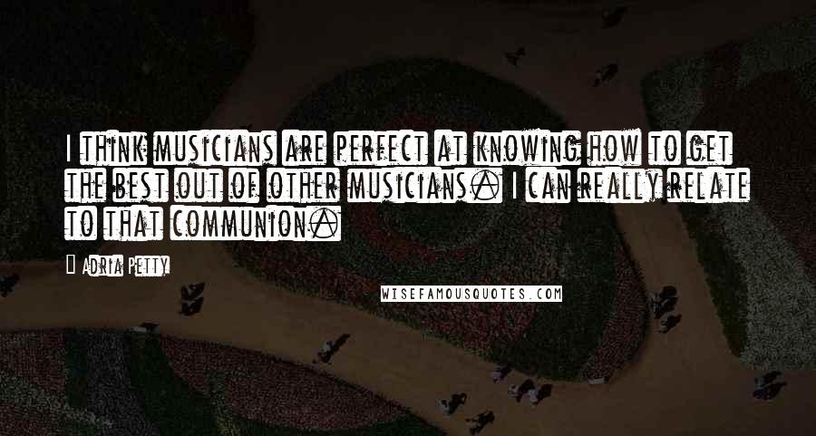 Adria Petty Quotes: I think musicians are perfect at knowing how to get the best out of other musicians. I can really relate to that communion.