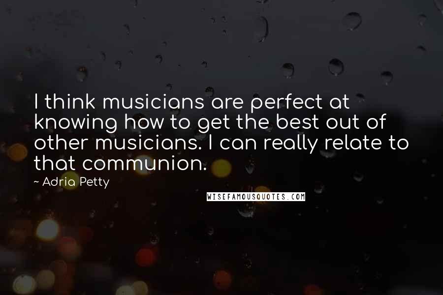 Adria Petty Quotes: I think musicians are perfect at knowing how to get the best out of other musicians. I can really relate to that communion.