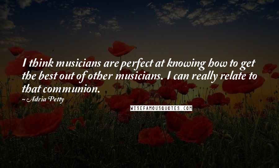 Adria Petty Quotes: I think musicians are perfect at knowing how to get the best out of other musicians. I can really relate to that communion.