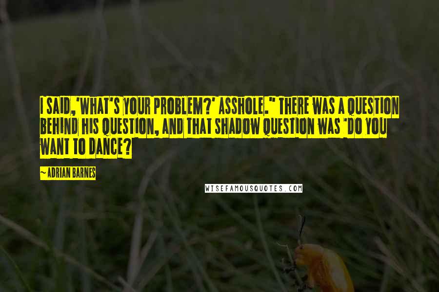 Adrian Barnes Quotes: I said,'What's your problem?' Asshole." There was a question behind his question, and that shadow question was 'Do you want to dance?