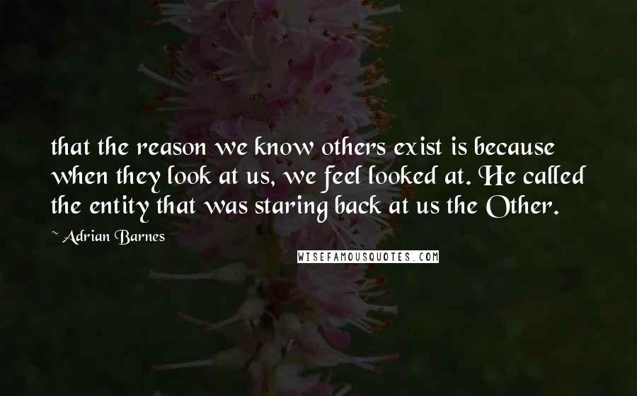Adrian Barnes Quotes: that the reason we know others exist is because when they look at us, we feel looked at. He called the entity that was staring back at us the Other.