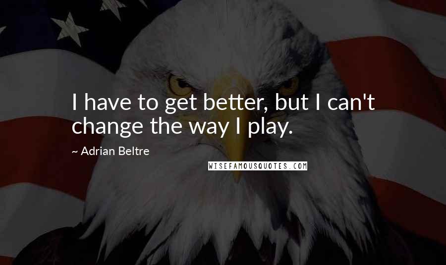 Adrian Beltre Quotes: I have to get better, but I can't change the way I play.