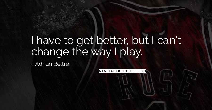 Adrian Beltre Quotes: I have to get better, but I can't change the way I play.