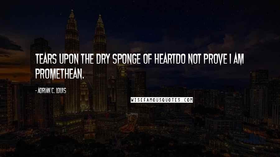 Adrian C. Louis Quotes: Tears upon the dry sponge of heartdo not prove I am Promethean.