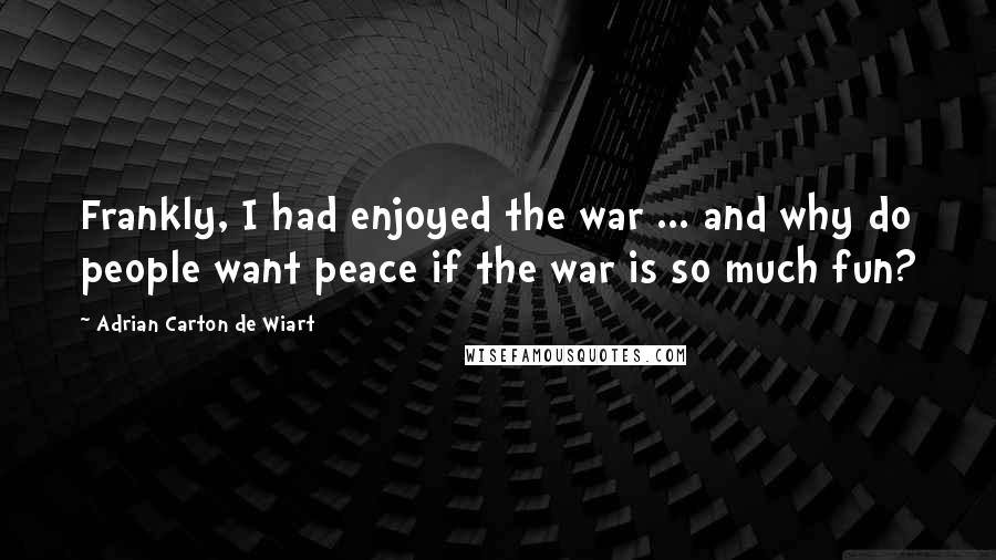 Adrian Carton De Wiart Quotes: Frankly, I had enjoyed the war ... and why do people want peace if the war is so much fun?
