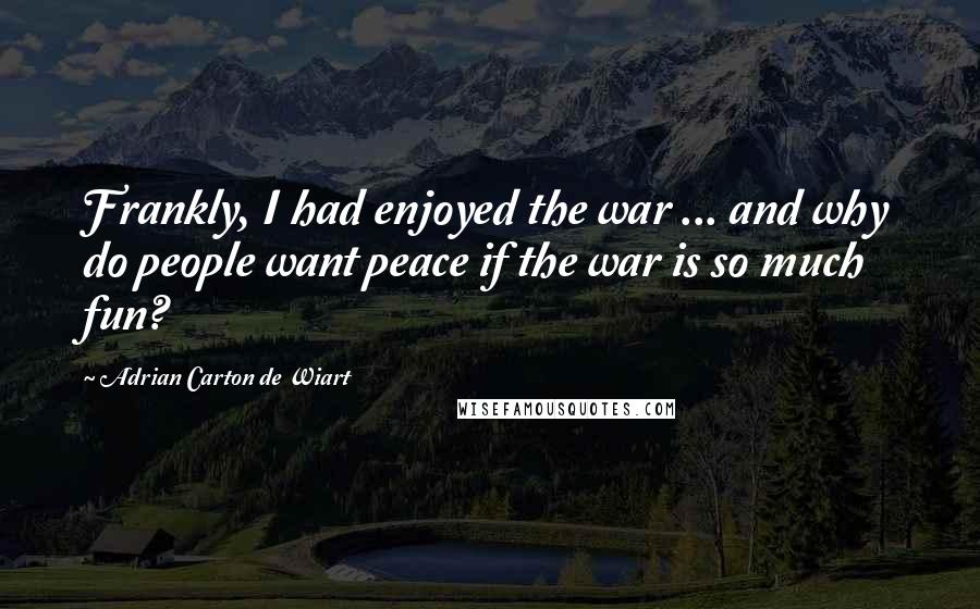 Adrian Carton De Wiart Quotes: Frankly, I had enjoyed the war ... and why do people want peace if the war is so much fun?