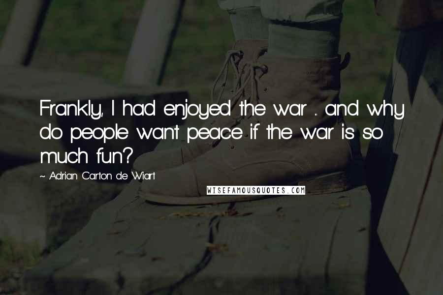 Adrian Carton De Wiart Quotes: Frankly, I had enjoyed the war ... and why do people want peace if the war is so much fun?