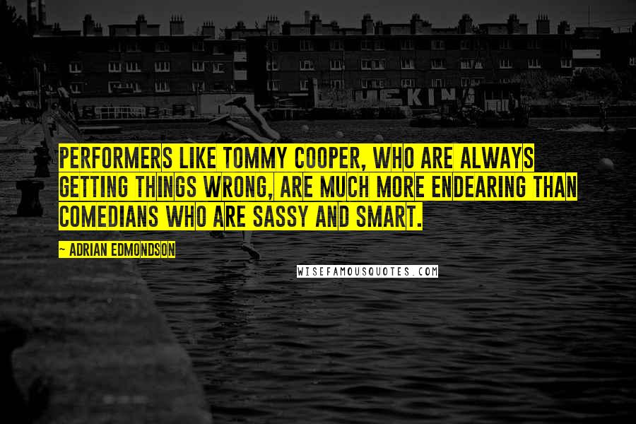 Adrian Edmondson Quotes: Performers like Tommy Cooper, who are always getting things wrong, are much more endearing than comedians who are sassy and smart.