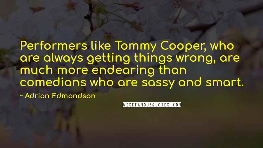 Adrian Edmondson Quotes: Performers like Tommy Cooper, who are always getting things wrong, are much more endearing than comedians who are sassy and smart.