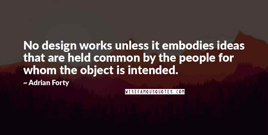 Adrian Forty Quotes: No design works unless it embodies ideas that are held common by the people for whom the object is intended.