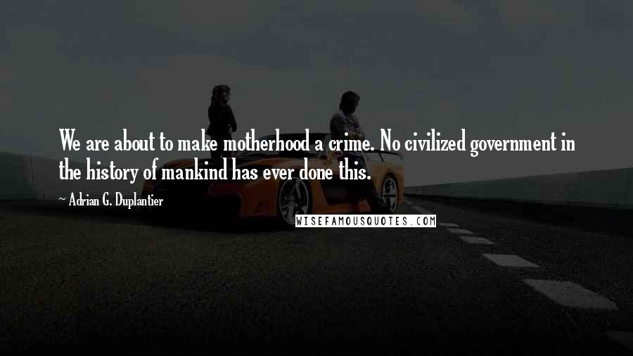 Adrian G. Duplantier Quotes: We are about to make motherhood a crime. No civilized government in the history of mankind has ever done this.