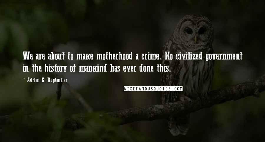 Adrian G. Duplantier Quotes: We are about to make motherhood a crime. No civilized government in the history of mankind has ever done this.