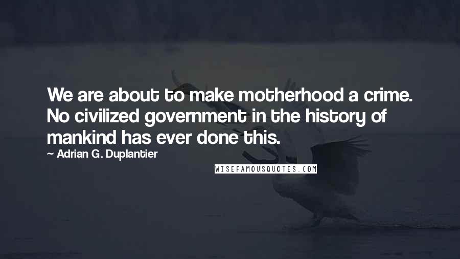 Adrian G. Duplantier Quotes: We are about to make motherhood a crime. No civilized government in the history of mankind has ever done this.