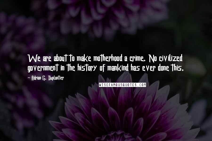 Adrian G. Duplantier Quotes: We are about to make motherhood a crime. No civilized government in the history of mankind has ever done this.