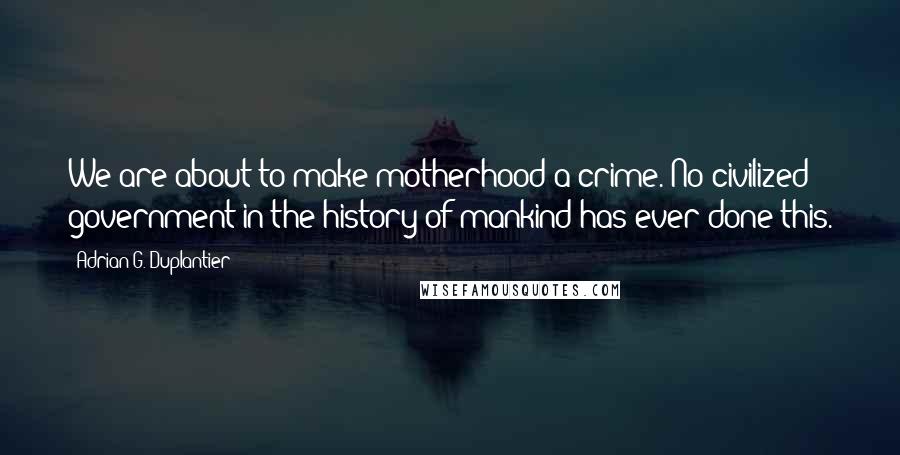 Adrian G. Duplantier Quotes: We are about to make motherhood a crime. No civilized government in the history of mankind has ever done this.