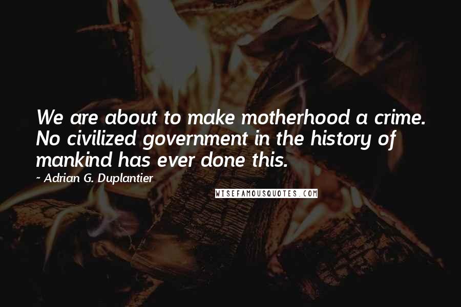Adrian G. Duplantier Quotes: We are about to make motherhood a crime. No civilized government in the history of mankind has ever done this.