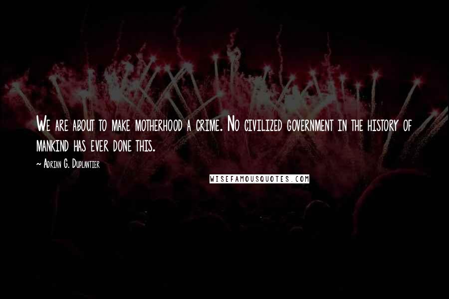 Adrian G. Duplantier Quotes: We are about to make motherhood a crime. No civilized government in the history of mankind has ever done this.