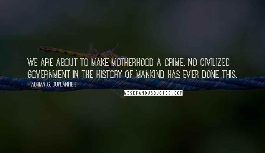 Adrian G. Duplantier Quotes: We are about to make motherhood a crime. No civilized government in the history of mankind has ever done this.