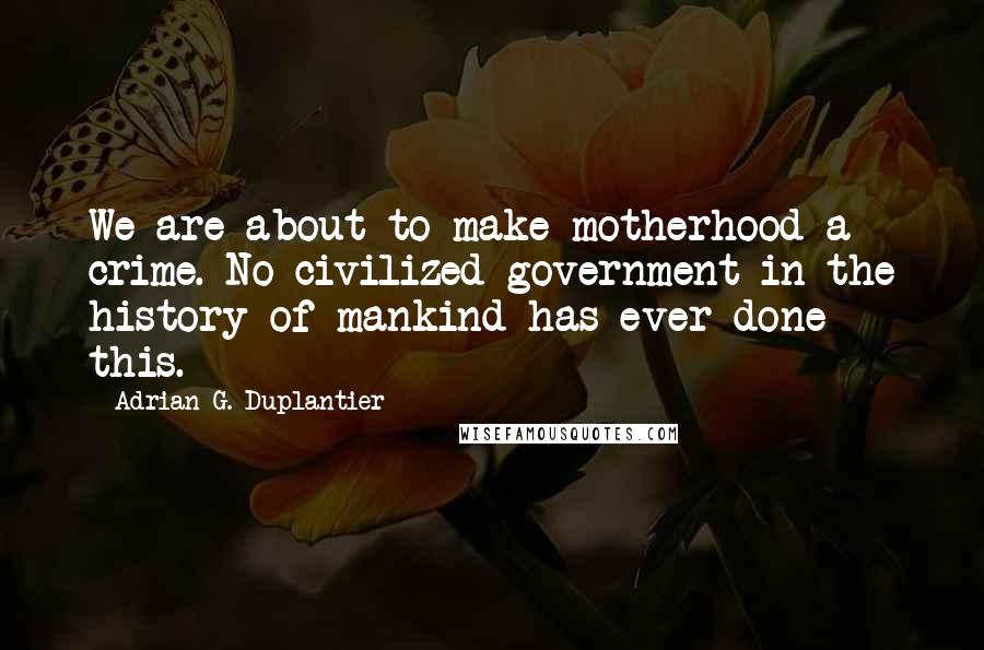 Adrian G. Duplantier Quotes: We are about to make motherhood a crime. No civilized government in the history of mankind has ever done this.