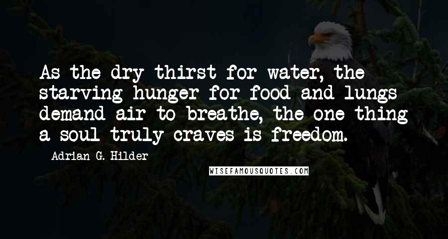 Adrian G. Hilder Quotes: As the dry thirst for water, the starving hunger for food and lungs demand air to breathe, the one thing a soul truly craves is freedom.