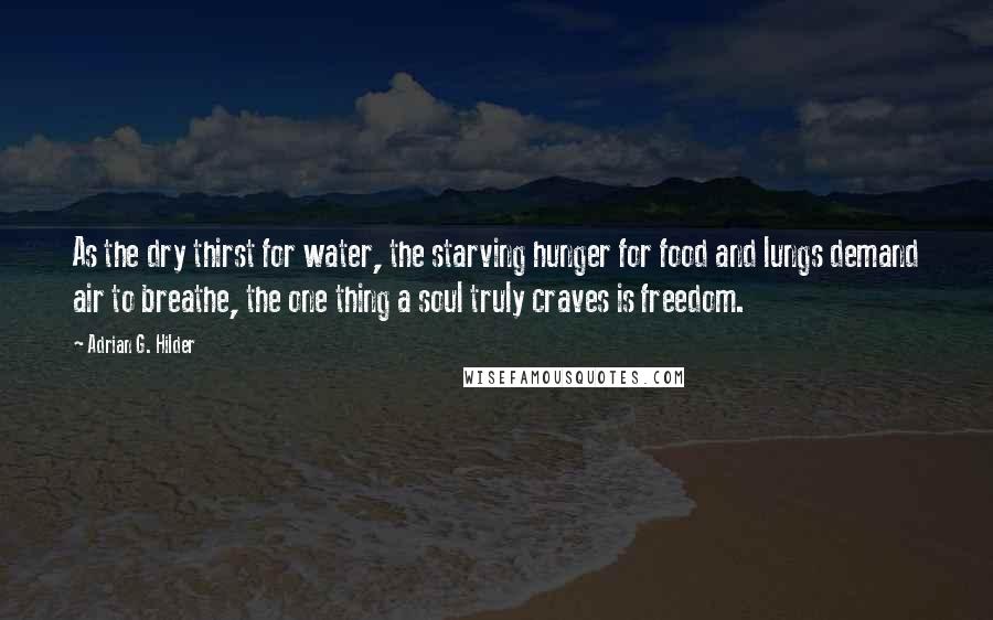 Adrian G. Hilder Quotes: As the dry thirst for water, the starving hunger for food and lungs demand air to breathe, the one thing a soul truly craves is freedom.