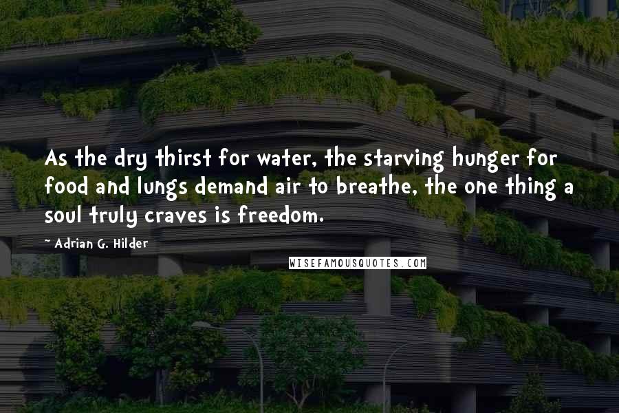 Adrian G. Hilder Quotes: As the dry thirst for water, the starving hunger for food and lungs demand air to breathe, the one thing a soul truly craves is freedom.