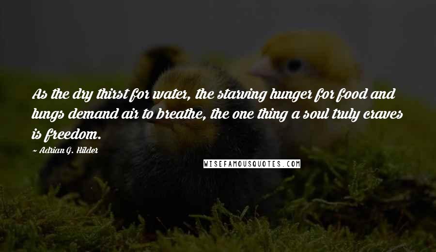 Adrian G. Hilder Quotes: As the dry thirst for water, the starving hunger for food and lungs demand air to breathe, the one thing a soul truly craves is freedom.