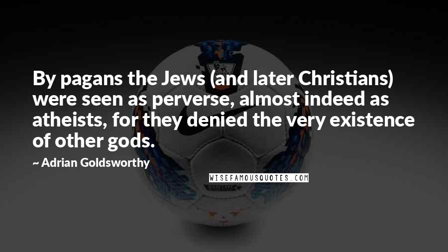 Adrian Goldsworthy Quotes: By pagans the Jews (and later Christians) were seen as perverse, almost indeed as atheists, for they denied the very existence of other gods.